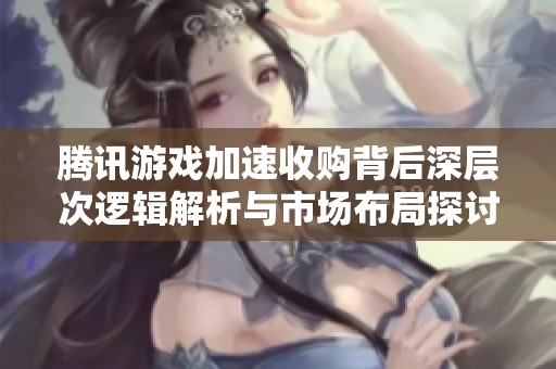 腾讯游戏加速收购背后深层次逻辑解析与市场布局探讨