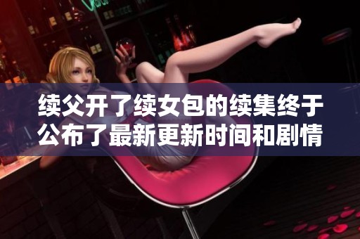 续父开了续女包的续集终于公布了最新更新时间和剧情走向