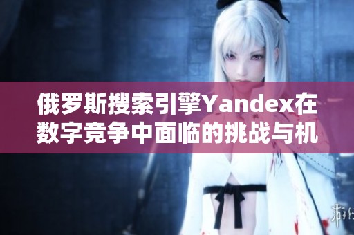 俄罗斯搜索引擎Yandex在数字竞争中面临的挑战与机遇