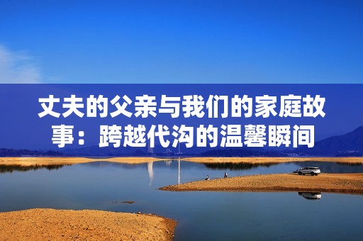 丈夫的父亲与我们的家庭故事：跨越代沟的温馨瞬间