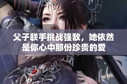父子联手挑战强敌，她依然是你心中那份珍贵的爱
