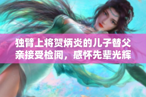 独臂上将贺炳炎的儿子替父亲接受检阅，感怀先辈光辉岁月