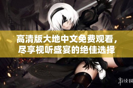 高清版大地中文免费观看，尽享视听盛宴的绝佳选择