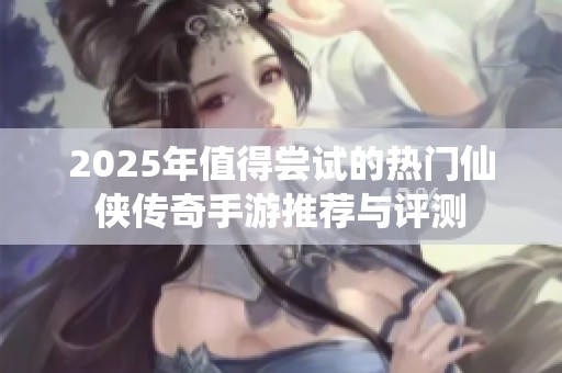 2025年值得尝试的热门仙侠传奇手游推荐与评测