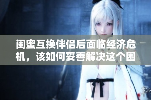 闺蜜互换伴侣后面临经济危机，该如何妥善解决这个困境呢