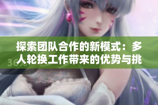 探索团队合作的新模式：多人轮换工作带来的优势与挑战