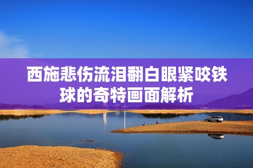 西施悲伤流泪翻白眼紧咬铁球的奇特画面解析