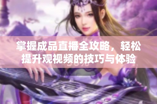 掌握成品直播全攻略，轻松提升观视频的技巧与体验