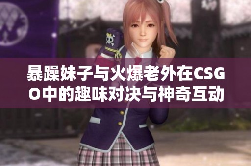 暴躁妹子与火爆老外在CSGO中的趣味对决与神奇互动