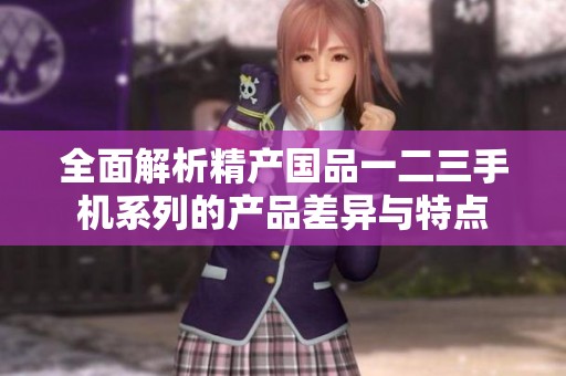 全面解析精产国品一二三手机系列的产品差异与特点