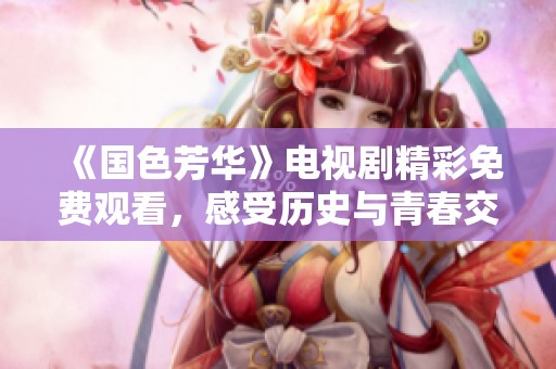 《国色芳华》电视剧精彩免费观看，感受历史与青春交融的魅力