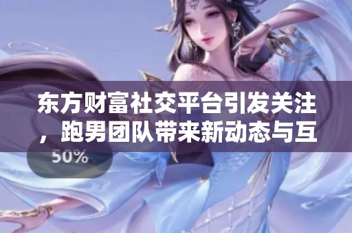 东方财富社交平台引发关注，跑男团队带来新动态与互动分享