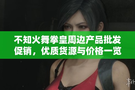 不知火舞拳皇周边产品批发促销，优质货源与价格一览
