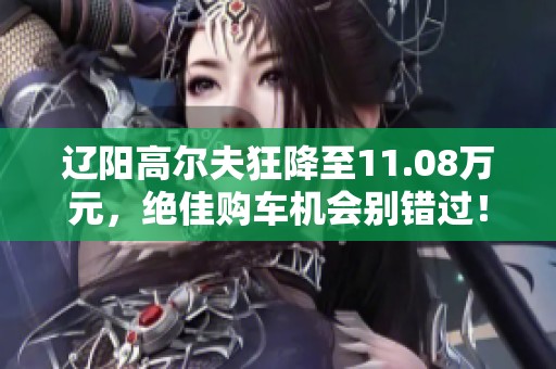 辽阳高尔夫狂降至11.08万元，绝佳购车机会别错过！