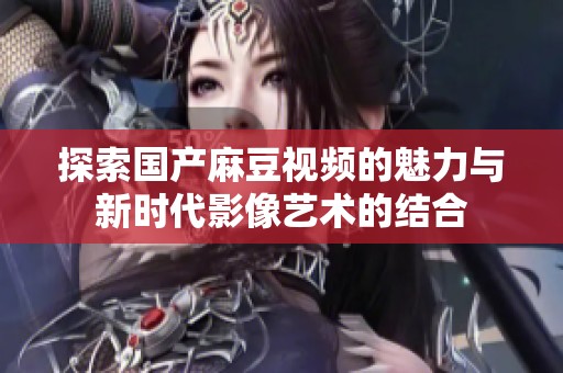 探索国产麻豆视频的魅力与新时代影像艺术的结合