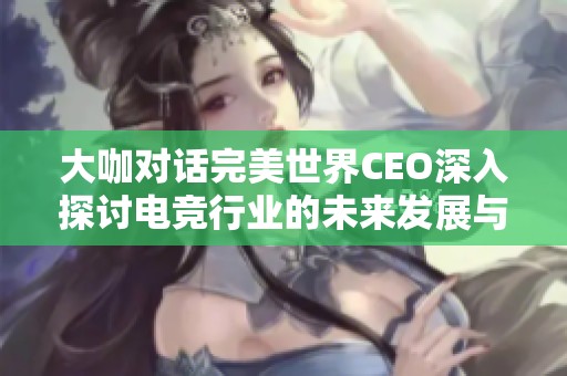 大咖对话完美世界CEO深入探讨电竞行业的未来发展与创新空间