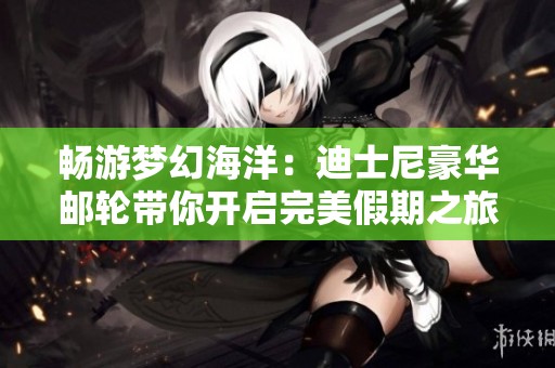 畅游梦幻海洋：迪士尼豪华邮轮带你开启完美假期之旅