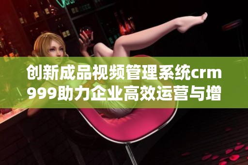 创新成品视频管理系统crm999助力企业高效运营与增长