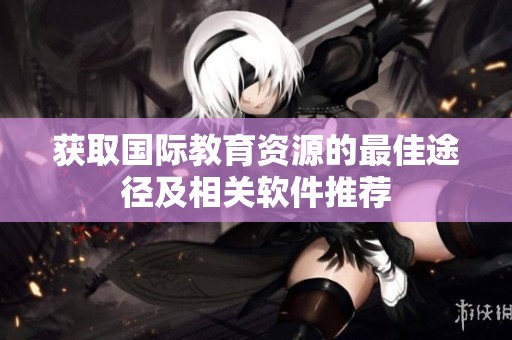 获取国际教育资源的最佳途径及相关软件推荐