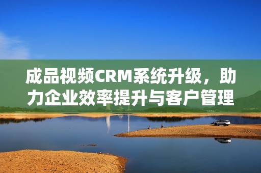 成品视频CRM系统升级，助力企业效率提升与客户管理优化
