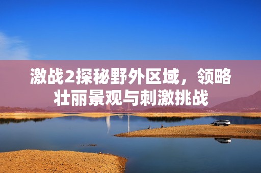 激战2探秘野外区域，领略壮丽景观与刺激挑战