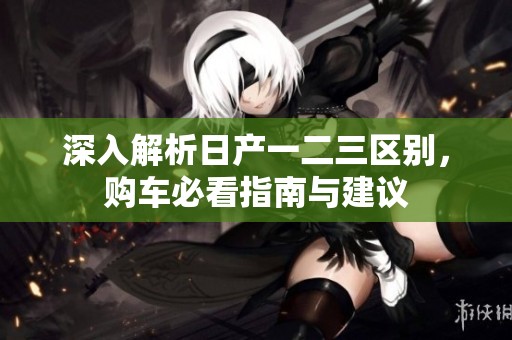 深入解析日产一二三区别，购车必看指南与建议