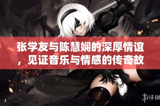 张学友与陈慧娴的深厚情谊，见证音乐与情感的传奇故事