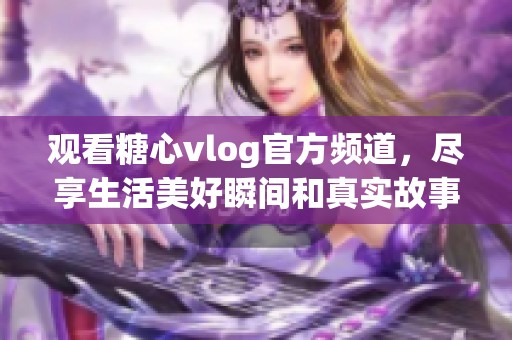 观看糖心vlog官方频道，尽享生活美好瞬间和真实故事