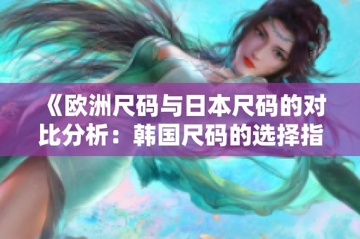 《欧洲尺码与日本尺码的对比分析：韩国尺码的选择指南》