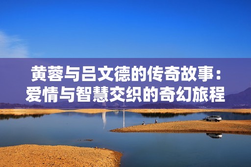 黄蓉与吕文德的传奇故事：爱情与智慧交织的奇幻旅程