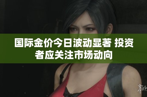 国际金价今日波动显著 投资者应关注市场动向