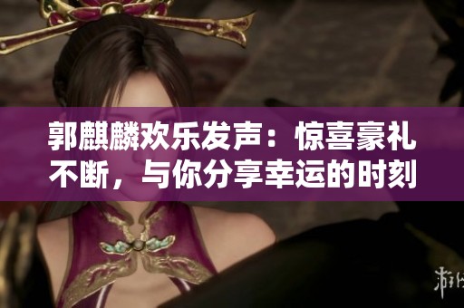 郭麒麟欢乐发声：惊喜豪礼不断，与你分享幸运的时刻！