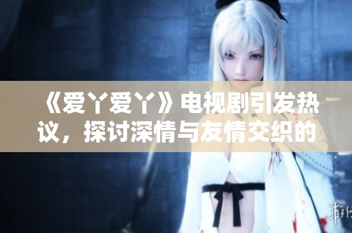 《爱丫爱丫》电视剧引发热议，探讨深情与友情交织的故事