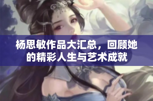 杨思敏作品大汇总，回顾她的精彩人生与艺术成就