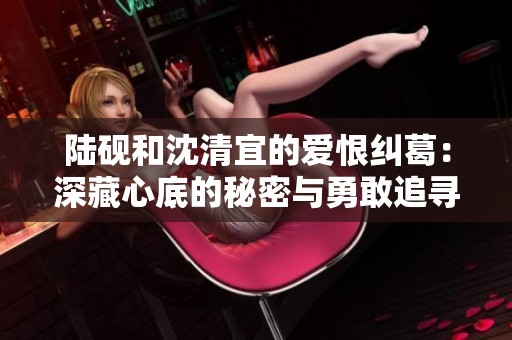 陆砚和沈清宜的爱恨纠葛：深藏心底的秘密与勇敢追寻
