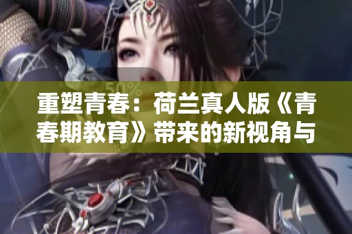 重塑青春：荷兰真人版《青春期教育》带来的新视角与启示