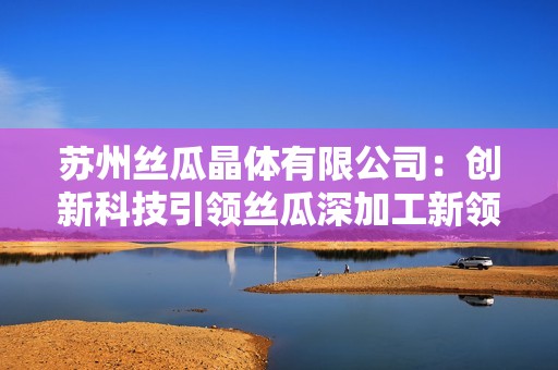 苏州丝瓜晶体有限公司：创新科技引领丝瓜深加工新领域