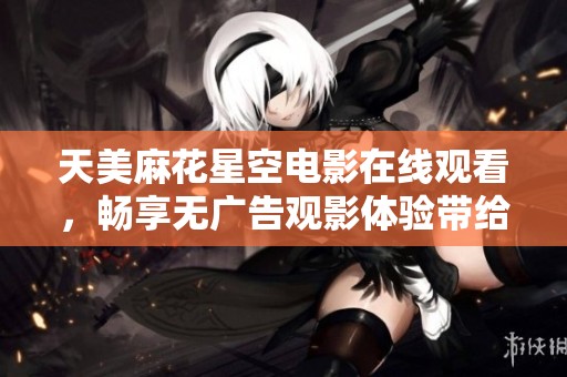 天美麻花星空电影在线观看，畅享无广告观影体验带给你的欢乐！