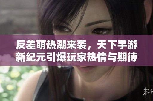 反差萌热潮来袭，天下手游新纪元引爆玩家热情与期待