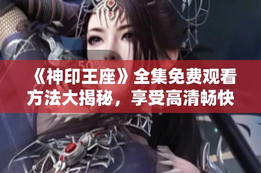 《神印王座》全集免费观看方法大揭秘，享受高清畅快体验