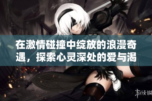 在激情碰撞中绽放的浪漫奇遇，探索心灵深处的爱与渴望