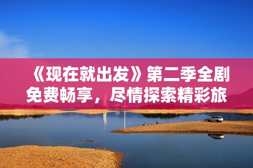 《现在就出发》第二季全剧免费畅享，尽情探索精彩旅程