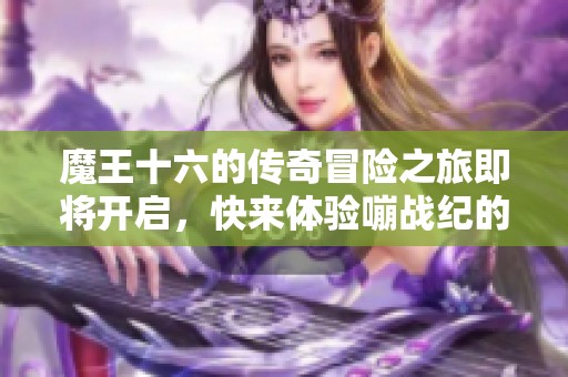 魔王十六的传奇冒险之旅即将开启，快来体验嘣战纪的魅力世界