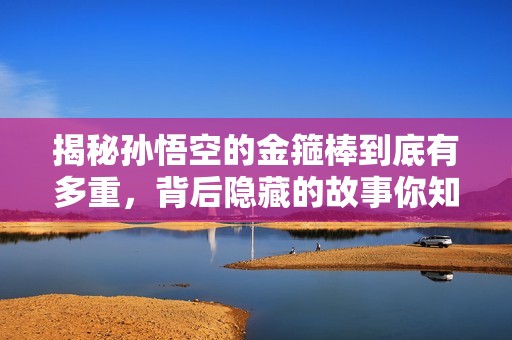 揭秘孙悟空的金箍棒到底有多重，背后隐藏的故事你知道吗