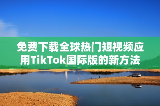 免费下载全球热门短视频应用TikTok国际版的新方法解析
