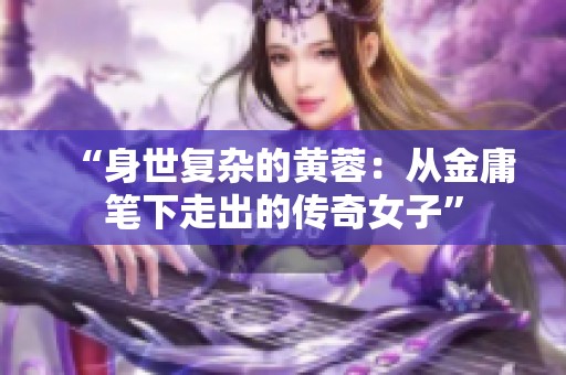 “身世复杂的黄蓉：从金庸笔下走出的传奇女子”
