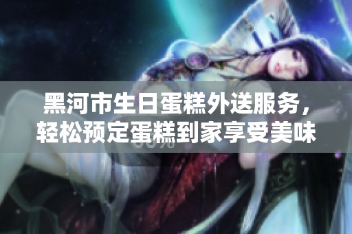 黑河市生日蛋糕外送服务，轻松预定蛋糕到家享受美味庆祝时刻