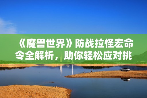 《魔兽世界》防战拉怪宏命令全解析，助你轻松应对挑战