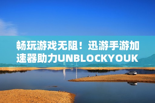 畅玩游戏无阻！迅游手游加速器助力UNBLOCKYOUKU畅享视频体验