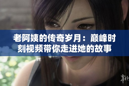 老阿姨的传奇岁月：巅峰时刻视频带你走进她的故事